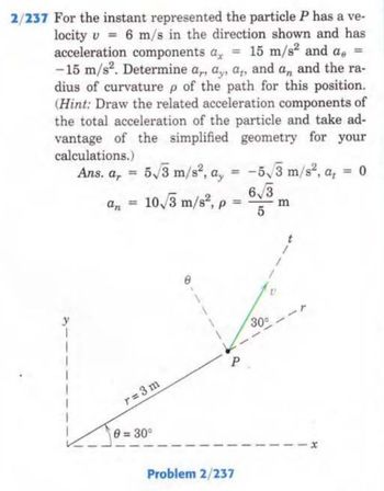 2/237 For the instant represented the particle P has a ve-
locity v 6 m/s in the direction shown and has
acceleration components a = 15 m/s² and a =
-15 m/s². Determine a,, a, a, and an and the ra-
dius of curvature p of the path for this position.
(Hint: Draw the related acceleration components of
the total acceleration of the particle and take ad-
vantage of the simplified geometry for your
calculations.)
Ans. a, 5√3 m/s², a,
=
10/3 m/s², p
an
=
r=3m
0 = 30°
8
Problem 2/237
-5√/3 m/s², a, <= 0
6√3
5
30°
m