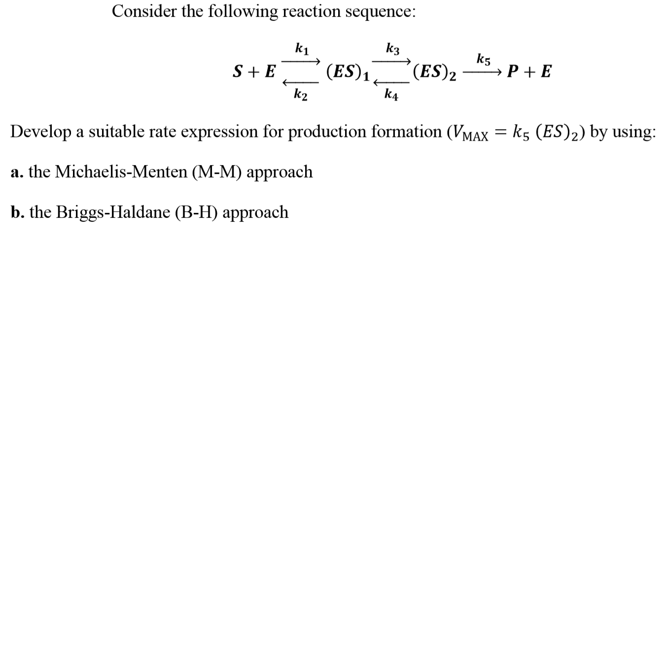 Consider the following reaction sequence:
k1
k3
k5
k2
k4
Develop a suitable rate expression for production formation (VMAx ks (ES)2) by using
a. the Michaelis-Menten (M-M) approach
b. the Briggs-Haldane (B-H) approach
