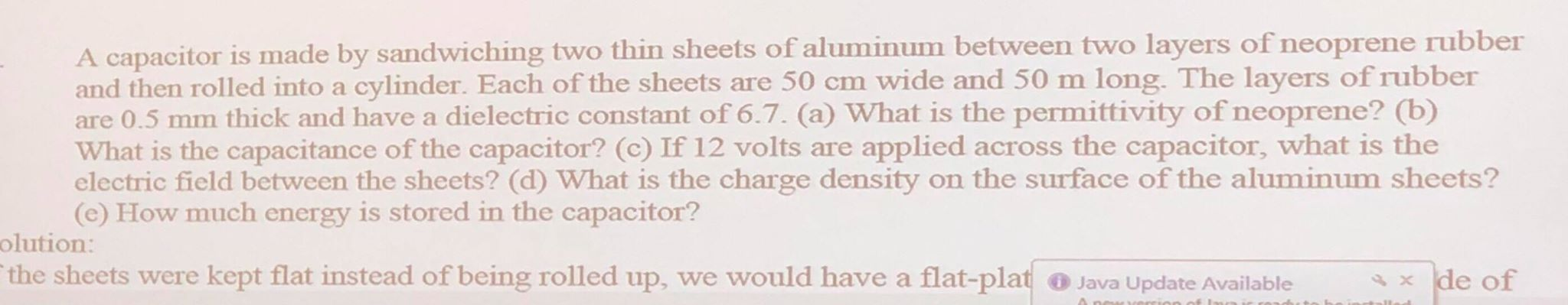 A capacitor is made by sandwiching two thin sheets of aluminum between two layers of neoprene rubber
and then rolled into a cylinder. Each of the sheets are 50 cm wide and 50 m long. The layers of rubber
are 0.5 mm thick and have a dielectric constant of 6.7. (a) What is the permittivity of neoprene? (b)
What is the capacitance of the capacitor? (c) If 12 volts are applied across the capacitor, what is the
electric field between the sheets? (d) What is the charge density on the surface of the aluminum sheets?
(e) How much energy is stored in the capacitor?
olution:
the sheets were kept flat instead of being rolled up, we would have a flat-plat ® Java Update Available
x de of
