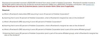 Riverbend Incorporated received a $200,000 dividend from stock it held in Hobble Corporation. Riverbend's taxable income is
$2,100,000 before deducting the dividends-received deduction (DRD) and a $100,000 charitable contribution. Use Exhibit 13-7.
Note: Round your tax rates to 2 decimal places. Leave no answer blank. Enter zero if applicable.
Required:
a. What is Riverbend's deductible DRD assuming it owns 10 percent of Hobble Corporation?
b. Assming that it owns 10 percent of Hobble Corporation, what is Riverbend's marginal tax rate on the dividend?
c. What is Riverbend's DRD assuming it owns 60 percent of Hobble Corporation?
d. Assming that it owns 65 percent of Hobble Corporation, what is Riverbend's marginal tax rate on the dividend?
e. What is Riverbend's DRD assuming it owns 85 percent of Hobble Corporation (and is part of the same affiliated group)?
f. Assming that it owns 85 percent of Hobble Corporation (and is part of the same affiliated group), what is Riverbend's marginal tax
rate on the dividend?