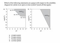 Which of the following statements are correct with respect to the solubility
diagram for calcite in an open or close system? (mark all that apply)
(а) 0
(b) 0
eq. 10.16
2
CaCO3(s)
2
4
eq. 10.13
4
CaCO3(e)
eq. 10.10
8
8
10
10
12
12
14
14
2
4
10
12
14
2
8
10
12
14
pH
pH
a. a) open system
b. b) open system
c. b) close system
d. a) close system
-log(Ca²+}
-log{Ca²*}
4.
