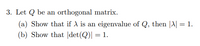 3. Let Q be an orthogonal matrix.
(a) Show that if A is an eigenvalue of Q, then |A| = 1.
(b) Show that det(Q)| = 1.
