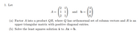 1. Let
2 1
1 1
A =
and b = |2
2 1
(a) Factor A into a product QR, where Q has orthonormal set of column vectors and R is an
upper triangular matrix with positive diagonal entries.
(b) Solve the least squares solution x to Ax = b.
