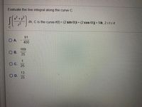 Evaluate the line integral along the curve C.
x²
+y-
ds, C is the curve r(t) = (2 sin 6t)i + (2 cos 6t)j + 5tk, 2sts4
z2
91
O A.
400
169
O B.
25
1
C.
25
13
OD.
25
