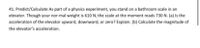 41. Predict/Calculate As part of a physics experiment, you stand on a bathroom scale in an
elevator. Though your nor-mal weight is 610 N, the scale at the moment reads 730 N. (a) Is the
acceleration of the elevator upward, downward, or zero? Explain. (b) Calculate the magnitude of
the elevator's acceleration.
