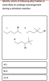 Identify which of following alkyl halides is
most likely to undergo rearrangement
during a solvolysis reaction.
Br
II
Br
II
Br
A) I
B) I|
C) II
