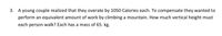 3. A young couple realized that they overate by 1050 Calories each. To compensate they wanted to
perform an equivalent amount of work by climbing a mountain. How much vertical height must
each person walk? Each has a mass of 65. kg.
