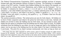 The Federal Communications Commission (FCC) organizes multiple auctions of airwave
licenses each year that generate billions of dollars in revenue. The following is a simplified
version of an FCC auction. Consider three bidders bidding for two objects (for example, an
object could be a license that covers Manhattan, and a bidder can be Comcast). Let vij
be bidder i's valuation for object j, where i E {1,2,3} and j e {1,2}. Bidder i knows its
valuation
Vij
but other bidders only know that vij is drawn uniformly from [0, 100]. If bidder
i wins object 1 at price p1 and object 2 at price p2, bidder i's payoff is v;1 – Pi + Vi2 – P2.
If bidder i wins only object j at price p;, his payoff is vij – pj. If bidder i does not win any
object, his payoff is 0.
The auction proceeds as follows. The initial prices are zero for both objects. All bidders sit
in front of their computers and observe the prices for both items in real time. Initially all
bidders are invited to enter the bidding race for both items. At any moment in time, each
bidder has the option to withdraw from the bidding race for either object or both. If a bidder
withdraws from the bidding for one object, he can no longer get back to the bidding for that
object, but he can stay in the bidding race for the other object if he hasn't withdrawn from
it previously. The price for an object increase continuously over time as long as there are
'FYI. Early this year, FCC organized its 107th auction, where 57 bidders compete for 5,684 airwave
licenses for 5G networks. The total revenue from auction 107 is over 80 billion dollars. FCC's auction
designs have been adopted by many other countries in the world, and the auctions rules have been updated
from time to time. Microeconomic theorists are involved in both auction designs and actual bidding.
