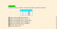 QUESTION 4
Consider the random variable X with the following discrete probability distribution:
0.25
0.50
0.25
2
6.
4.1.Is this a proper probability distribution?
4.2. What is the probability that X is cqual to 2?
4.8. What is the probability that X is greater than 1?
4A. What is the probability that X is at least 2?
4.5. What is the probability that X is at most 2?
4.6. Find the expected value of X.
47. Find the variance of X.
