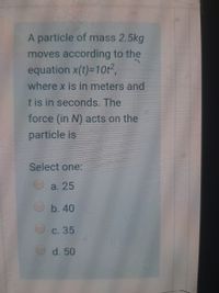 A particle of mass 2.5kg
moves according to the
equation x(t)-10t,
where x is in meters and
t is in seconds. The
force (in N) acts on the
particle is
Select one:
a. 25
b. 40
с. 35
d. 50
