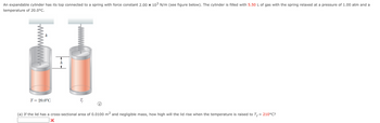 An expandable cylinder has its top connected to a spring with force constant 2.00 x 10³ N/m (see figure below). The cylinder is filled with 5.50 L of gas with the spring relaxed at a pressure of 1.00 atm and a
temperature of 20.0°C.
T= 20.0°C
i
(a) If the lid has a cross-sectional area of 0.0100 m² and negligible mass, how high will the lid rise when the temperature is raised to T = 210°C?