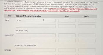 Sarasota Factory provides a 2-year warranty with one of its products which was first sold in 2020. Sarasota sold $905,400 of products
subject to the warranty. Sarasota expects $117,280 of warranty costs over the next 2 years. In that year, Sarasota spent $65,340
servicing warranty claims. Prepare Sarasota's journal entry to record the sales (ignore cost of goods sold) and the December 31
adjusting entry, assuming the expenditures are inventory costs. (If no entry is required, select "No Entry" for the account titles and enter O
for the amounts. Credit account titles are automatically indented when amount is entered. Do not indent manually.)
Date
2020
During 2020
12/31/20
Account Titles and Explanation
Cash
(To record sales)
(To record warranty claims)
X
Debit
Credit
11