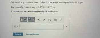 Calculate the gravitational force of attraction for two protons separated by 69.0 pm.
The mass of a proton is mp = 1.673 x 10-27 kg.
Express your answer using two significant figures.
F₁ =
Submit
ΑΣΦ
Request Answer
?
N