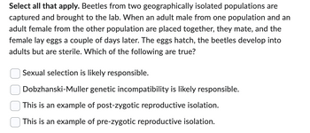 Select all that apply. Beetles from two geographically isolated populations are
captured and brought to the lab. When an adult male from one population and an
adult female from the other population are placed together, they mate, and the
female lay eggs a couple of days later. The eggs hatch, the beetles develop into
adults but are sterile. Which of the following are true?
Sexual selection is likely responsible.
Dobzhanski-Muller genetic incompatibility is likely responsible.
This is an example of post-zygotic reproductive isolation.
This is an example of pre-zygotic reproductive isolation.