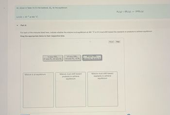 >
As shown in Table 15.2 in the textbook, Kp for the equilibrium
is 4.51 x 10-5 at 450 °C.
Y
Part A
For each of the mixtures listed here, indicate whether the mixture is at equilibrium at 450 °C or if it must shift toward the reactants or products to achieve equilibrium.
Drag the appropriate items to their respective bins.
13 atm NH3.
27 atm N₂, 82 atm H₂
Mixture is at equilibrium
57 atm NH3.
143 atm N₂, no H₂
Mixture must shift toward
products to achieve
equilibrium
98 atm NH3,
45 atm N₂, 55 atm H₂
N₂(g) + 3H₂(g) 2NH3(g)
Reset Help
Mixture must shift toward
reactants to achieve
equilibrium