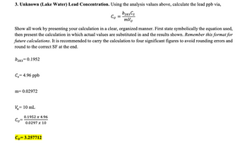 3. Unknown (Lake Water) Lead Concentration. Using the analysis values above, calculate the lead ppb via,
Cu
b283 Cs
mVu
Show all work by presenting your calculation in a clear, organized manner. First state symbolically the equation used,
then present the calculation in which actual values are substituted in and the results shown. Remember this format for
future calculations. It is recommended to carry the calculation to four significant figures to avoid rounding errors and
round to the correct SF at the end.
b283= 0.1952
Cs= 4.96 ppb
m= 0.02972
,= 10 mL
Vu=
Cu
0.1952 x 4.96
0.0297 x 10
Cu= 3.257712