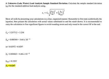 4. Unknown (Lake Water) Lead Analysis Sample Standard Deviation. Calculate the sample standard deviation
(S) for the standard addition lead analysis using,
Cu= 3.257712= 3.258
= 0.000364 = 3.64 x 10-4
Sm=
m= 0.02972 =0.0297
Show all work by presenting your calculations in a clear, organized manner. Remember to first state symbolically the
equation, then present the calculation with actual values substituted in and the result shown. It is recommended to
carry the calculation to four significant figures to avoid rounding errors and only round to the correct SF at the end.
Sp=0.004463 = 4.46 x 10-³
Sc = Cu
b283 0.1952
=
Sc= 0.1247
(²
+
Sp
2