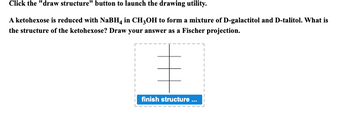 Click the "draw structure" button to launch the drawing utility.
A ketohexose is reduced with NaBH4 in CH3OH to form a mixture of D-galactitol and D-talitol. What is
the structure of the ketohexose? Draw your answer as a Fischer projection.
finish structure ...