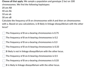 Choose all that apply. We sample a population and genotype 2 loci on 100
chromosomes. We find the following haplotypes:
20 are AB
40 are Ab
10 are ab
30 are aB
Calculate the frequency of B on chromosomes with A and then on chromosomes
with a. Based on you calculations, is B likely in linkage disequilibrium with the other
locus?
The frequency of B on a-bearing chromosomes is 0.75
The frequency of B on A-bearing chromosomes is 0.2
The frequency of B on a-bearing chromosomes is 0.3
The frequency of B on A-bearing chromosomes is 0.33
B likely is not in linkage disequilibrium with the other locus.
The frequency of B on A-bearing chromosomes is 0.5
The frequency of B on a-bearing chromosomes is 0.33
B is likely in linkage disequilibrium with the other locus.