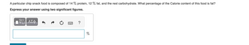 A particular chip snack food is composed of 14 % protein, 12% fat, and the rest carbohydrate. What percentage of the Calorie content of this food is fat?
Express your answer using two significant figures.
IVE ΑΣΦ
?
%
