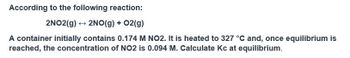 According to the following reaction:
2NO2(g) → 2NO(g) + O2(g)
A container initially contains 0.174 M NO2. It is heated to 327 °C and, once equilibrium is
reached, the concentration of NO2 is 0.094 M. Calculate Kc at equilibrium.