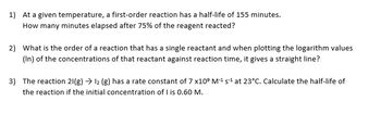 1) At a given temperature, a first-order reaction has a half-life of 155 minutes.
How many minutes elapsed after 75% of the reagent reacted?
2) What is the order of a reaction that has a single reactant and when plotting the logarithm values
(In) of the concentrations of that reactant against reaction time, it gives a straight line?
3) The reaction 21(g) → 12 (g) has a rate constant of 7 x109 M-¹ s¹ at 23°C. Calculate the half-life of
the reaction if the initial concentration of I is 0.60 M.