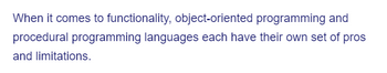 When it comes to functionality, object-oriented programming and
procedural programming languages each have their own set of pros
and limitations.