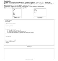 Question #5:
Write a C program that reads real numbers from a data file named "numbers.txt", one-by-one.
For each number, the program checks whether the number is positive or negative, and writes only the
positive numbers to a text file named "result.txt".
The program must use the necessary code to handle File not found/not created errors.
Below are examples of the input and output files
3.14
3.14
-25.5
-22.7
10.25
20.0
10.25
20.0
-18.2
numbers.txt
Results.txt
#include <stdio.h>
int main(void)
{
//Declare required variables
//open required files
/*executable statements for:
reading a number from input file
2. writing only the positive numbers to output file
The above 2 steps are repeated as long as the input file has more numbers
*/
1.
//close the files
printf("< Your name >\n");
printf("< Your ID >\n");
return 0;
}
Question5.c
Output Screenshot
