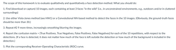 The
scope of this homework is to evaluate qualitatively and quantitatively a face detection method. What you should do:
1. Find (download or capture) 10 images, each containing at least 3 faces "in the wild" (i.e., in unconstrained environments, e.g., outdoors and/or in cluttered
surroundings)
2. Use either Viola-Jones method (see HW1) or a Convolutional NN-based method to detect the faces in the 10 images. (Obviously, the ground-truth faces
should be more than 30.)
3. Repeat #2 9 more times, increasingly smoothing/blurring the images.
4. Report the confusion matrix = {True Positives, True Negatives, False Positives, False Negatives} for each of the 10 repetitions, with respect to the
detections. (If a face is detected, it does not matter how much of the face is left outside the detection or how much of the background is included in the
detection.)
5. Plot the corresponding Receiver-Operating Characteristic (ROC) curve.