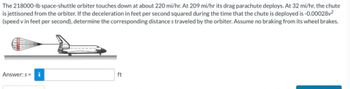 The 218000-lb space-shuttle orbiter touches down at about 220 mi/hr. At 209 mi/hr its drag parachute deploys. At 32 mi/hr, the chute
is jettisoned from the orbiter. If the deceleration in feet per second squared during the time that the chute is deployed is -0.00028v²
(speed v in feet per second), determine the corresponding distance s traveled by the orbiter. Assume no braking from its wheel brakes.
Answer: s= i
*************
ft