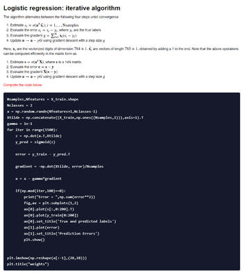 Logistic regression: iterative algorithm
The algorithm alternates between the following four steps untol convergence
1. Estimate s; = o(a¹ x); i = 1,.., Nsamples
2. Evaluate the error e = s, -y, where y, are the true labels
3. Evaluate the gradient g =
X(S₁ - y₁)
4. Update a → a- yG using gradient descent with a step size g
Here, x, are the vectorized digits of dimension 784 x 1. X; are vectors of length 785 x 1, obtained by adding a 1 to the end. Note that the above operations
can be computed efficiently in the matrix form as
1. Estimate s = o(a¹ X), where s is a 1xN matrix.
2. Evaluate the error e = s-y
3. Evaluate the gradient X(s - y)
4. Update a → a- yG using gradient descent with a step size g
Complete the code below
Nsamples, Nfeatures = X_train.shape
Nclasses = 2
a = np.random.randn(Nfeatures+1,Nclasses-1)
Xtilde = np.concatenate((X_train, np.ones ((Nsamples,1))),axis=1). T
gamma = 1e-1
for iter in range(1500):
z = np.dot(a.T,Xtilde)
y_pred = sigmoid(z)
error = y_train - y_pred. T
gradient = -np.dot (Xtilde, error)/Nsamples
a = a - gamma* gradient
if(np.mod (iter, 100)==0):
print("Error
fig, ax = plt.subplots (1,2)
ax[0].plot(s[:,0:200].T)
ax[0].plot(y_train [0:200])
ax[0].set_title('True and predicted labels')
ax[1].plot(error)
ax[1].set_title('Prediction Errors')
plt.show()
=
", np.sum(error**2))
plt.imshow(np.reshape(a[:-1], (28,28)))
plt.title("weights")