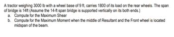 . A tractor weighing 3000 lb with a wheel base of 9 ft, carries 1800 of its load on the rear wheels. The span
of bridge is 14ft (Assume the 14-ft span bridge is supported vertically on its both ends.)
a. Compute for the Maximum Shear
b. Compute for the Maximum Moment when the middle of Resultant and the Front wheel is located
midspan of the beam.