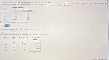Richardson Ski Racing (RSR) sells equipment needed for downhill ski racing. One of RSR's products is fencing used on downhill courses. The fence product comes in 150-foot rolls and sells
for $215 per roll. However, RSR offers quantity discounts. The following table shows the price per roll depending on order size:
From
Quantity Ordered
To
30
Price per Roll
1
31
60
61
120
121
and up
$215
$195
$175
$155
Click on the datafile logo to reference the data.
DATA file
(a) Use the VLOOKUP function with the preceding pricing table to determine the total revenue from these orders.
(b) Use the COUNTIF function to determine the number of orders in each price bin.
From
To
Price per Roll
Number of
Orders
1
31
61
32 80
$215
$195
120
$175
121
and up
$155
172
Hint(s) Check My Work