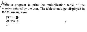 Write a program to print the multiplication table of the
number entered by the user. The table should get displayed in
the following form:
291 29
=
29 * 2 = 58
r
...