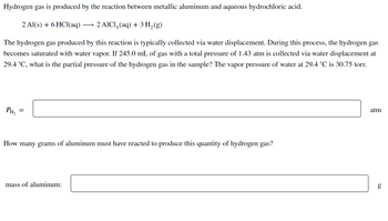 Hydrogen gas is produced by the reaction between metallic aluminum and aqueous hydrochloric acid.
2 Al(s) + 6HCl(aq) - 2 AlCl3 (aq) + 3 H₂(g)
The hydrogen gas produced by this reaction is typically collected via water displacement. During this process, the hydrogen gas
becomes saturated with water vapor. If 245.0 mL of gas with a total pressure of 1.43 atm is collected via water displacement at
29.4 °C, what is the partial pressure of the hydrogen gas in the sample? The vapor pressure of water at 29.4 °C is 30.75 torr.
atm
PH₂
=
How many grams of aluminum must have reacted to produce this quantity of hydrogen gas?
g
mass of aluminum: