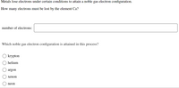 Metals lose electrons under certain conditions to attain a noble gas electron configuration.
How many electrons must be lost by the element Ca?
number of electrons:
Which noble gas electron configuration is attained in this process?
krypton
helium
argon
xenon
neon
O O

