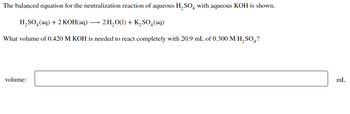 The balanced equation for the neutralization reaction of aqueous H₂SO with aqueous KOH is shown.
H₂SO4 (aq) + 2 KOH(aq)
2 H₂O(1) + K₂SO4 (aq)
What volume of 0.420 M KOH is needed to react completely with 20.9 mL of 0.300 M H₂SO4?
volume:
mL