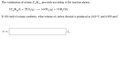 The combustion of octane, C,H8, proceeds according to the reaction shown.
2 C,H,(1) + 25 0, (g) -
16 CO, (g) + 18 H, O(1)
If 418 mol of octane combusts, what volume of carbon dioxide is produced at 16.0 °C and 0.995 atm?
V =
