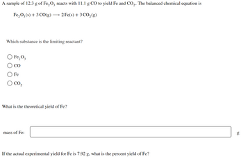 A sample of 12.3 g of Fe₂O3 reacts with 11.1 g CO to yield Fe and CO₂. The balanced chemical equation is
Fe₂O3(s) + 3 CO(g) -
► 2 Fe(s) + 3 CO₂(g)
Which substance is the limiting reactant?
O Fe₂O3
CO
Fe
CO₂
What is the theoretical yield of Fe?
mass of Fe:
If the actual experimental yield for Fe is 7.92 g, what is the percent yield of Fe?
g