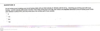 QUESTION 8
An air hockey puck is sliding over an air-hockey table with an initial velocity of -10 m/s until it's hit by...that thing you hit the puck with in air
hockey...and its velocity afterwards is 2 m/s. If the mass of the puck is 0.1 kg, then what is the impulse delivered to the air hockey puck? Write
your answer in units of N's, but only write down the number part of your answer.
2
1.2
0.4
1.6
CS Scanned with CamScanner
OO