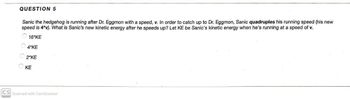 QUESTION 5
Sanic the hedgehog is running after Dr. Eggmon with a speed, v. In order to catch up to Dr. Eggmon, Sanic quadruples his running speed (his new
speed is 4*v). What is Sanic's new kinetic energy after he speeds up? Let KE be Sanic's kinetic energy when he's running at a speed of v.
16*KE
4 KE
2 KE
KE
CS Scanned with CamScanner