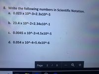 8. Write the following numbers in Scientific Notation.
a. 0.023 x 10^-3=2.3x10^-5
b. 23.4 x 10^-2=2.34x10^-1
c. 0.0045 x 10^-2=4.5x10^-5
d. 0.054 x 10^-4%35.4x10^-6
Page
2 / 5
