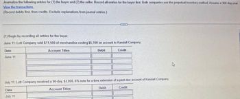 Journalize the following entries for (1) the buyer and (2) the seller. Record all entries for the buyer first. Both companies use the perpetual inventory method Assume a 360 day year
View the transactions.
(Record debits first, then credits. Exclude explanations from journal entries.)
(1) Begin by recording all entries for the buyer.
June 11: Lott Company sold $11,500 of merchandise costing $5,100 on account to Randall Company,
Account Titles
Debit
Credit
Date
June 111
July 11: Lott Company received a 90-day, $3,000, 6% note for a time extension of a past-due account of Randall Company
Account Titles
Debit
Credit
Date
July 11