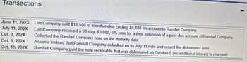 Transactions
June 11, 202X
July 11, 202X
Oct. 9, 202X
Oct. 9, 202X
Oct. 15, 202X
Lott Company sold $11,500 of merchandise costing $5,100 on account to Randall Company.
Lott Company received a 90-day, $3,000, 6% note for a time extension of a past-due account of Randall Company.
Collected the Randall Company note on the maturity date.
Assume instead that Randall Company defaulted on its July 11 note and record the dishonored note
Randall Company paid the note receivable that was dishonored on October 9 (no additional interest is charged).
1