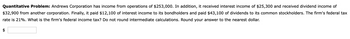 Quantitative Problem: Andrews Corporation has income from operations of $253,000. In addition, it received interest income of $25,300 and received dividend income of
$32,900 from another corporation. Finally, it paid $12,100 of interest income to its bondholders and paid $43,100 of dividends to its common stockholders. The firm's federal tax
rate is 21%. What is the firm's federal income tax? Do not round intermediate calculations. Round your answer to the nearest dollar.