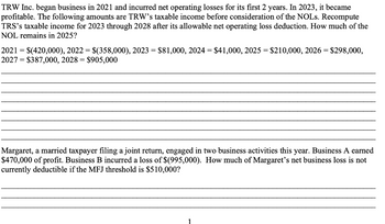 TRW Inc. began business in 2021 and incurred net operating losses for its first 2 years. In 2023, it became
profitable. The following amounts are TRW's taxable income before consideration of the NOLs. Recompute
TRS's taxable income for 2023 through 2028 after allowable net operating loss deduction. How much of the
NOL remains in 2025?
2021 = $(420,000), 2022 = $(358,000), 2023 = $81,000, 2024 = $41,000, 2025 = $210,000, 2026 = $298,000,
2027 = $387,000, 2028 = $905,000
Margaret, a married taxpayer filing a joint return, engaged in two business activities this year. Business A earned
$470,000 of profit. Business B incurred a loss of $(995,000). How much of Margaret's net business loss is not
currently deductible if the MFJ threshold is $510,000?