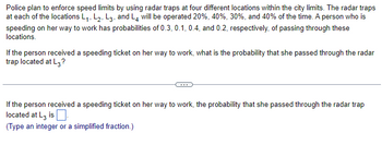 Police plan to enforce speed limits by using radar traps at four different locations within the city limits. The radar traps
at each of the locations L₁, L₂, L3, and L4 will be operated 20%, 40%, 30%, and 40% of the time. A person who is
speeding on her way to work has probabilities of 0.3, 0.1, 0.4, and 0.2, respectively, of passing through these
locations.
If the person received a speeding ticket on her way to work, what is the probability that she passed through the radar
trap located at L3?
If the person received a speeding ticket on her way to work, the probability that she passed through the radar trap
located at L3 is.
(Type an integer or a simplified fraction.)