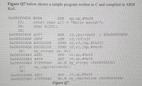 Figure Q7 below shows a simple program written in C and complied in ARM
Keil.
Ox080006D4 B08A
33:
34:
35:
OX080006D6 A307
OX080006D8 CBOF
0×080006DA E9CD2308
0×080006DE E9CD0106
36:
0×080006E2 A901
O×080006E4 A806
0×080006E6 F7FFFDA9
37:
38:
OX080006EA A801
0×080006EC F7FFFDAD
SUB
const char a[]
char b(20]:
sp,sp,#0x28
"Hello world!";
ADR
r3,(pc)+0x20
2 @0×080006F4
r3,(r0-r3)
STRD r2,r3,(sp,#0x20]
STRD r0,rl,/sp,#0x18)
LDM
my_strcpy (a, b),
ADD
ADD
rl,sp,#0x04
r0,sp,#0x18
BL.W my_strepy (0x0800023C)
my_capitalize (b);
ADD
r0,sp,#0x04
BL.W my_capitalize (0×0800024A)
Figure 07
