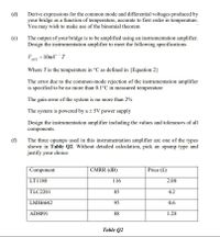 (d)
Derive expressions for the common mode and differential voltages produced by
your bridge as a function of temperature, accurate to first order in temperature.
You may wish to make use of the binomial theorem
(e)
The output of your bridge is to be amplified using an instrumentation amplifier.
Design the instrumentation amplifier to meet the following specifications
Vour = 10mV ´T
Where Tis the temperature in °C as defined in {Equation 2}
The error due to the common-mode rejection of the instrumentation amplifier
is specified to be no more than 0.1°C in measured temperature
The gain error of the system is no more than 2%
The system is powered by a + 5V power supply
Design the instrumentation amplifier including the values and tolerances of all
components.
(f)
The three opamps used in this instrumentation amplifier are one of the types
shown in Table Q2. Without detailed calculation, pick an opamp type and
justify your choice
Component
CMRR (dB)
Price (£)
LT1180
116
2.08
TLC2201
85
4.2
LMH6642
95
0.6
AD8091
88
1.28
Table Q2
