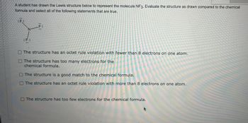A student has drawn the Lewis structure below to represent the molecule NF₃. Evaluate the structure as drawn compared to the chemical formula and select all of the following statements that are true.

Lewis Structure:
- Central atom: Nitrogen (N)
- Three single bonds with Fluorine (F) atoms
- Each Fluorine atom has three lone pairs
- Nitrogen atom has one lone pair

Options:
- [ ] The structure has an octet rule violation with fewer than 8 electrons on one atom.
- [ ] The structure has too many electrons for the chemical formula.
- [ ] The structure is a good match to the chemical formula.
- [ ] The structure has an octet rule violation with more than 8 electrons on one atom.
- [ ] The structure has too few electrons for the chemical formula.